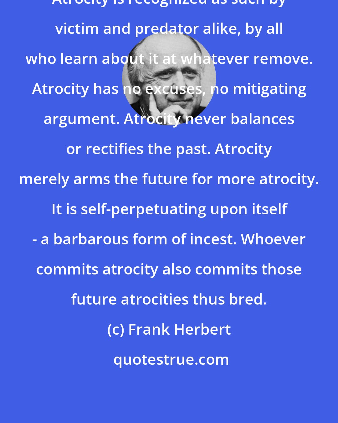 Frank Herbert: Atrocity is recognized as such by victim and predator alike, by all who learn about it at whatever remove. Atrocity has no excuses, no mitigating argument. Atrocity never balances or rectifies the past. Atrocity merely arms the future for more atrocity. It is self-perpetuating upon itself - a barbarous form of incest. Whoever commits atrocity also commits those future atrocities thus bred.