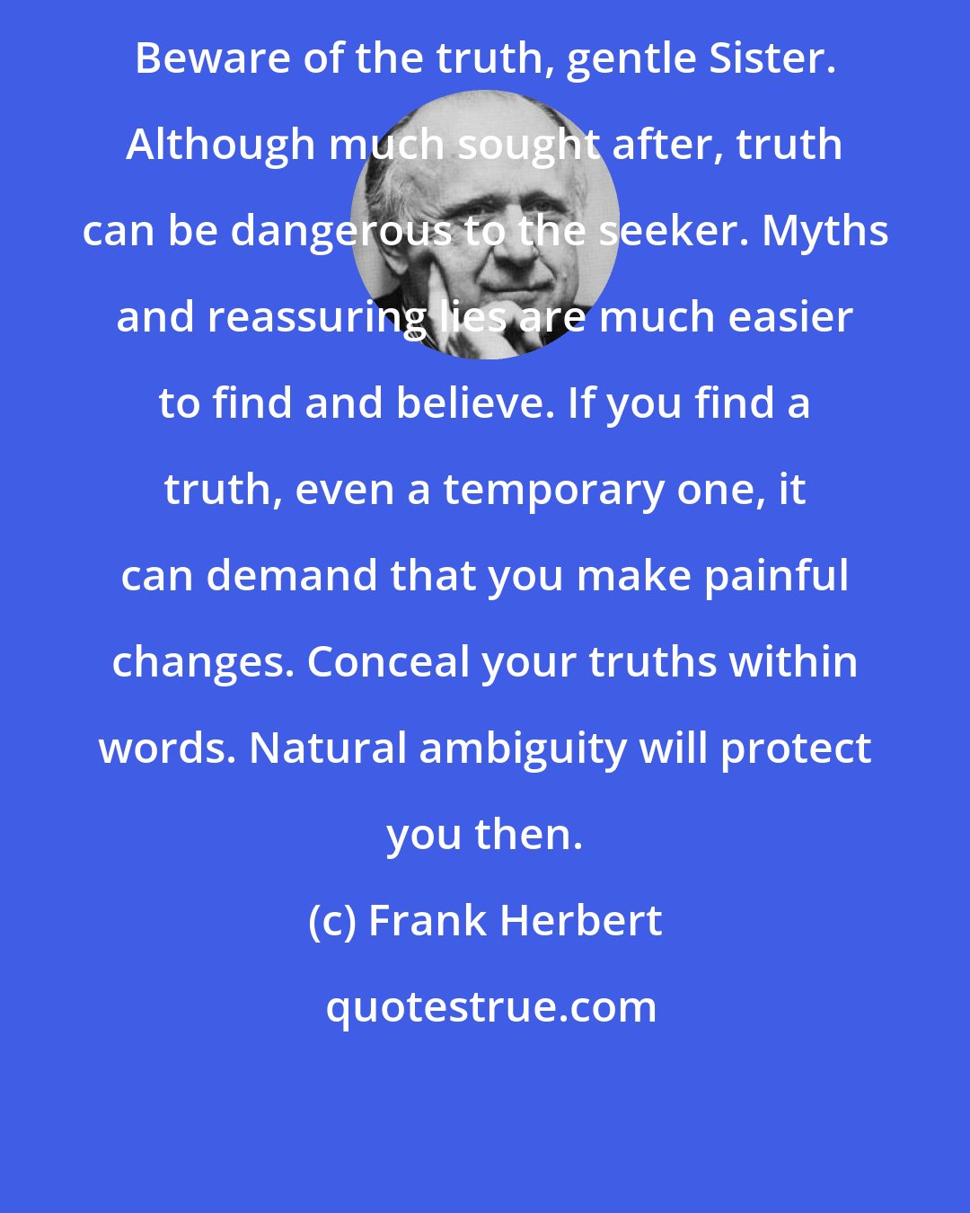 Frank Herbert: Beware of the truth, gentle Sister. Although much sought after, truth can be dangerous to the seeker. Myths and reassuring lies are much easier to find and believe. If you find a truth, even a temporary one, it can demand that you make painful changes. Conceal your truths within words. Natural ambiguity will protect you then.