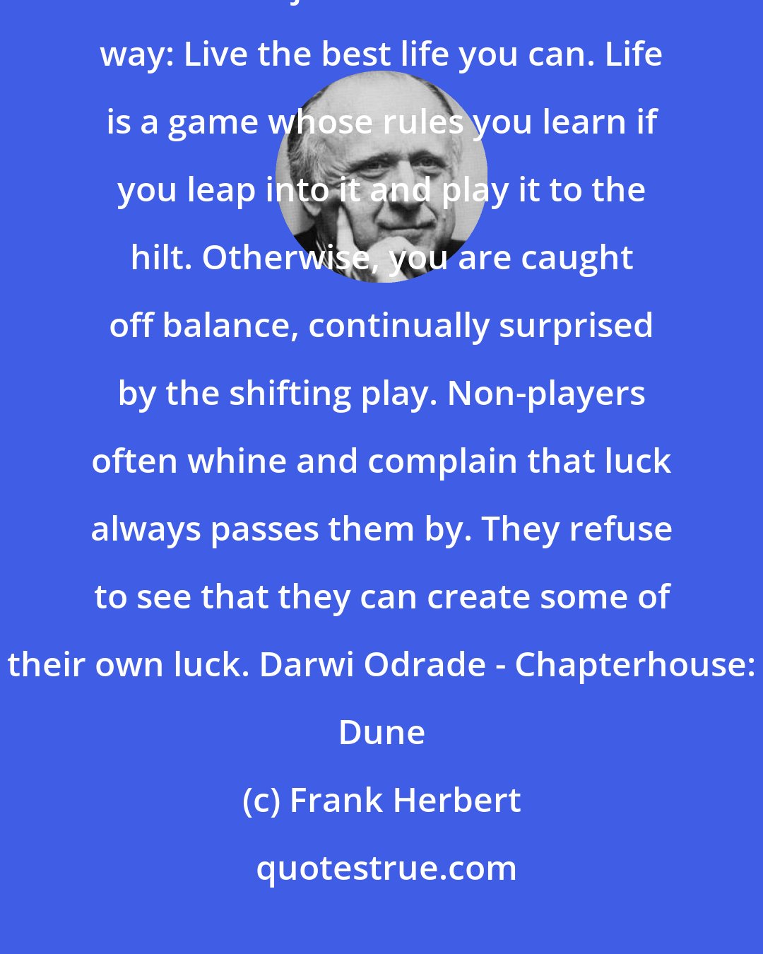 Frank Herbert: Confine yourself to observing and you always miss the point of your life. The object can be stated this way: Live the best life you can. Life is a game whose rules you learn if you leap into it and play it to the hilt. Otherwise, you are caught off balance, continually surprised by the shifting play. Non-players often whine and complain that luck always passes them by. They refuse to see that they can create some of their own luck. Darwi Odrade - Chapterhouse: Dune