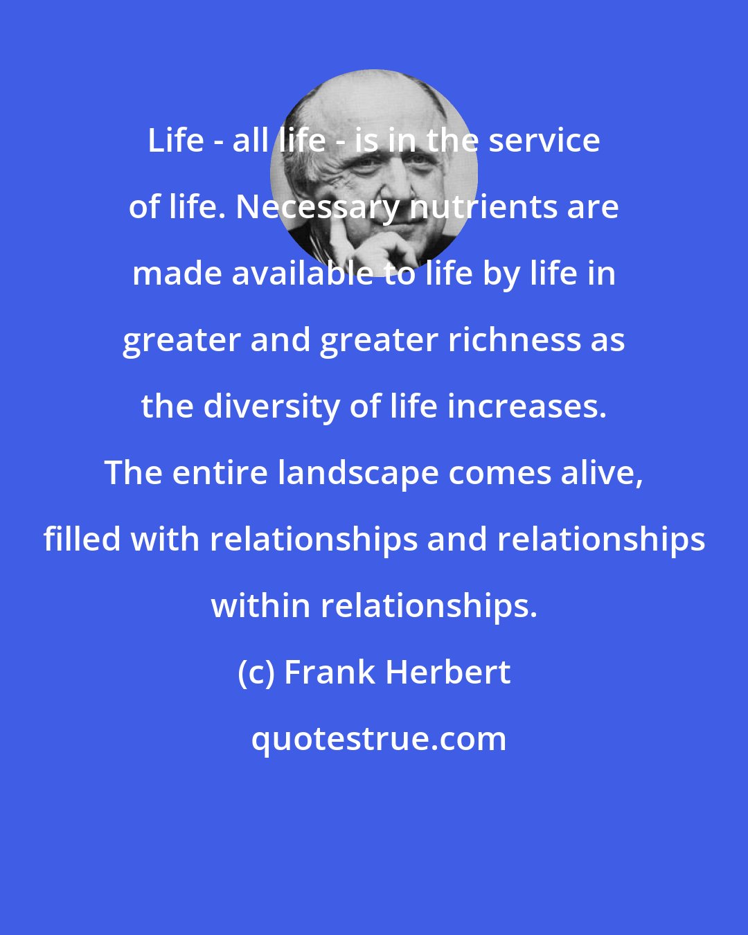 Frank Herbert: Life - all life - is in the service of life. Necessary nutrients are made available to life by life in greater and greater richness as the diversity of life increases. The entire landscape comes alive, filled with relationships and relationships within relationships.