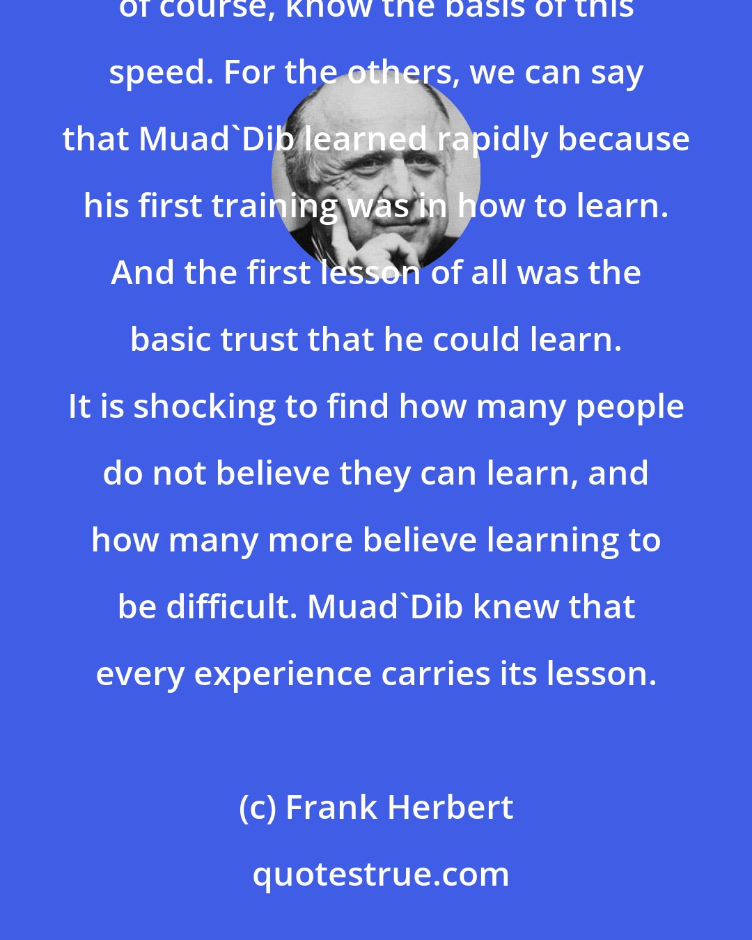 Frank Herbert: Many have marked the speed with which Muad'Dib learned the necessities of Arrakis. The Bene Gesserit, of course, know the basis of this speed. For the others, we can say that Muad'Dib learned rapidly because his first training was in how to learn. And the first lesson of all was the basic trust that he could learn. It is shocking to find how many people do not believe they can learn, and how many more believe learning to be difficult. Muad'Dib knew that every experience carries its lesson.