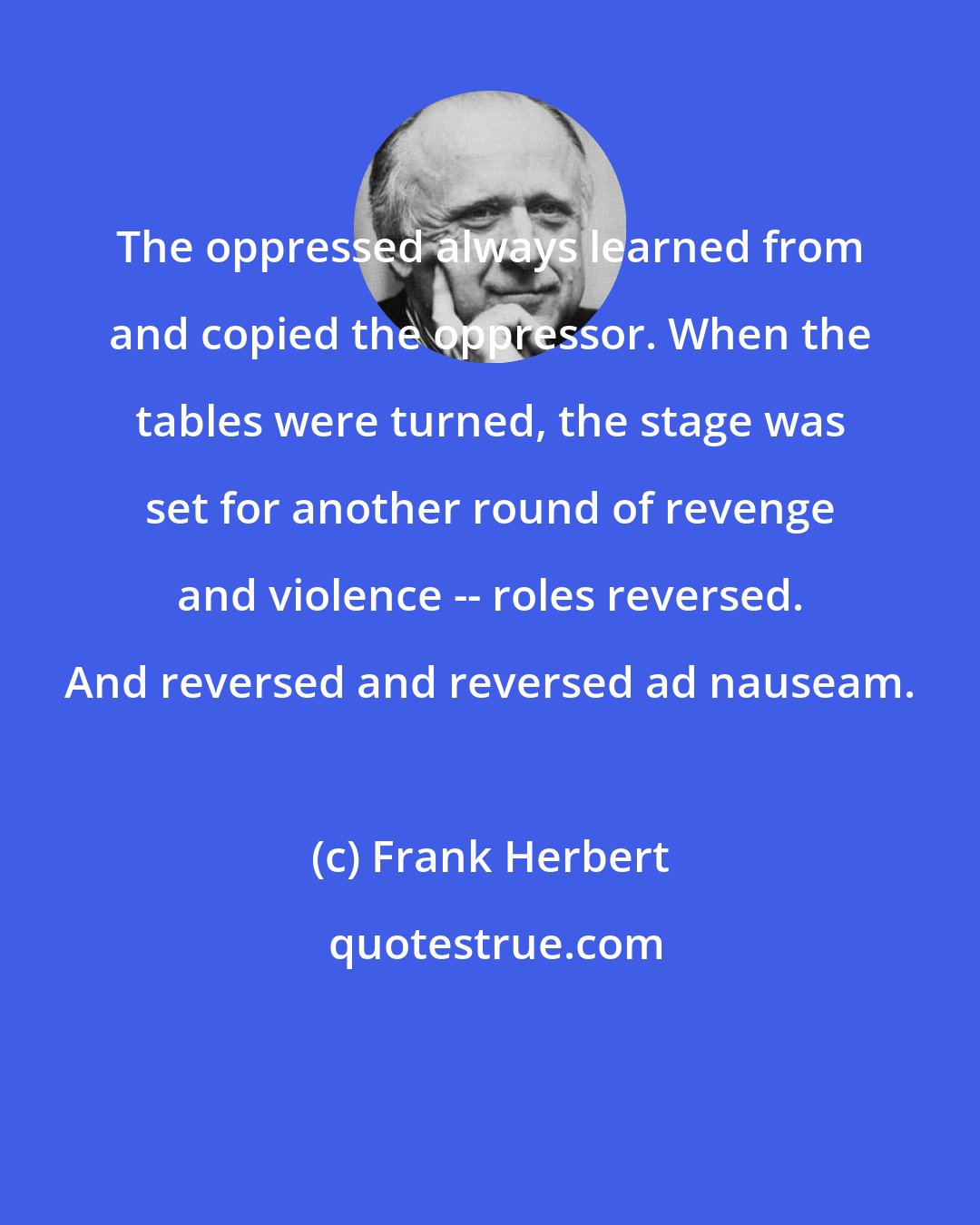 Frank Herbert: The oppressed always learned from and copied the oppressor. When the tables were turned, the stage was set for another round of revenge and violence -- roles reversed. And reversed and reversed ad nauseam.