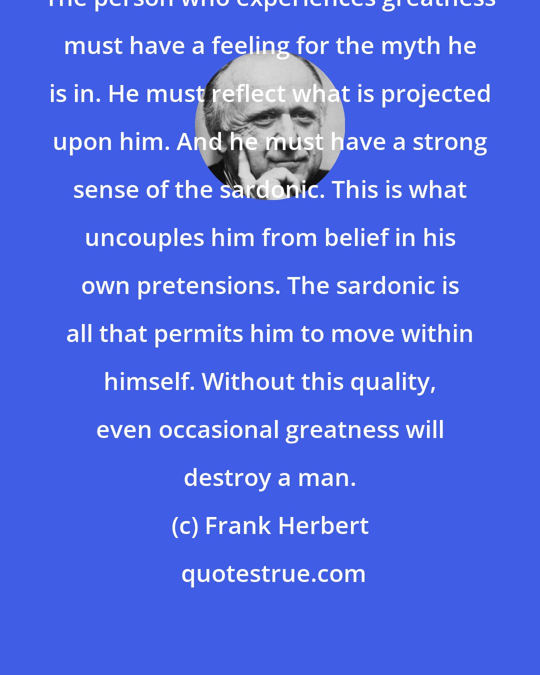 Frank Herbert: The person who experiences greatness must have a feeling for the myth he is in. He must reflect what is projected upon him. And he must have a strong sense of the sardonic. This is what uncouples him from belief in his own pretensions. The sardonic is all that permits him to move within himself. Without this quality, even occasional greatness will destroy a man.