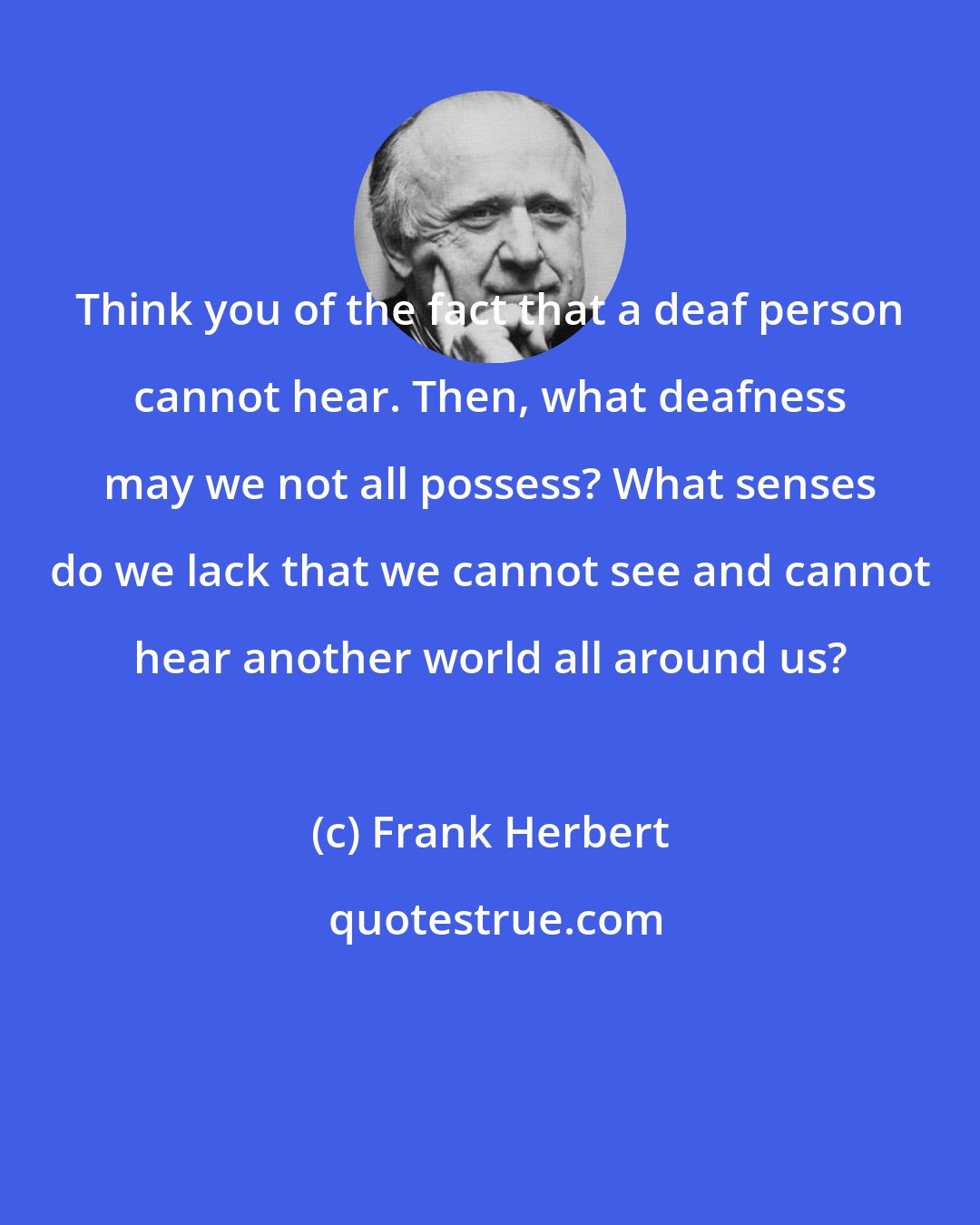 Frank Herbert: Think you of the fact that a deaf person cannot hear. Then, what deafness may we not all possess? What senses do we lack that we cannot see and cannot hear another world all around us?