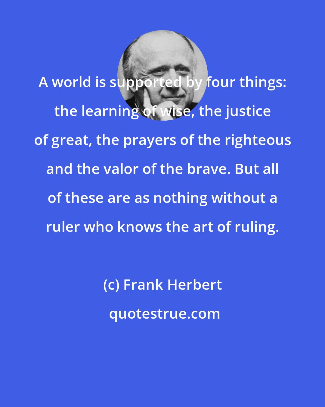 Frank Herbert: A world is supported by four things: the learning of wise, the justice of great, the prayers of the righteous and the valor of the brave. But all of these are as nothing without a ruler who knows the art of ruling.