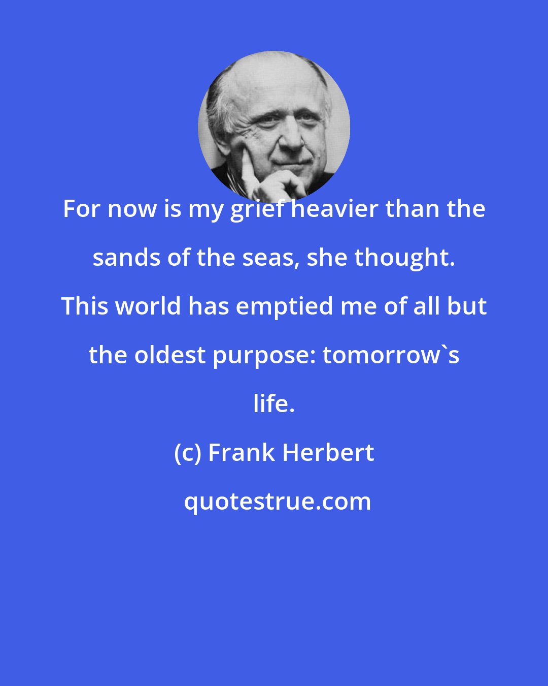 Frank Herbert: For now is my grief heavier than the sands of the seas, she thought. This world has emptied me of all but the oldest purpose: tomorrow's life.