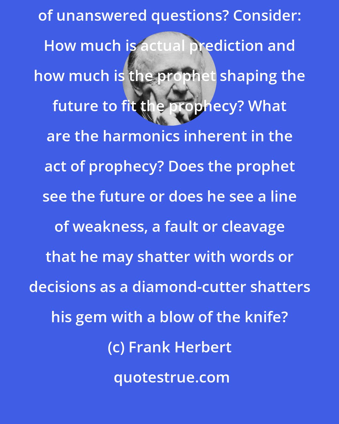 Frank Herbert: Prophecy and prescience - How can they be put to the test in the face of unanswered questions? Consider: How much is actual prediction and how much is the prophet shaping the future to fit the prophecy? What are the harmonics inherent in the act of prophecy? Does the prophet see the future or does he see a line of weakness, a fault or cleavage that he may shatter with words or decisions as a diamond-cutter shatters his gem with a blow of the knife?