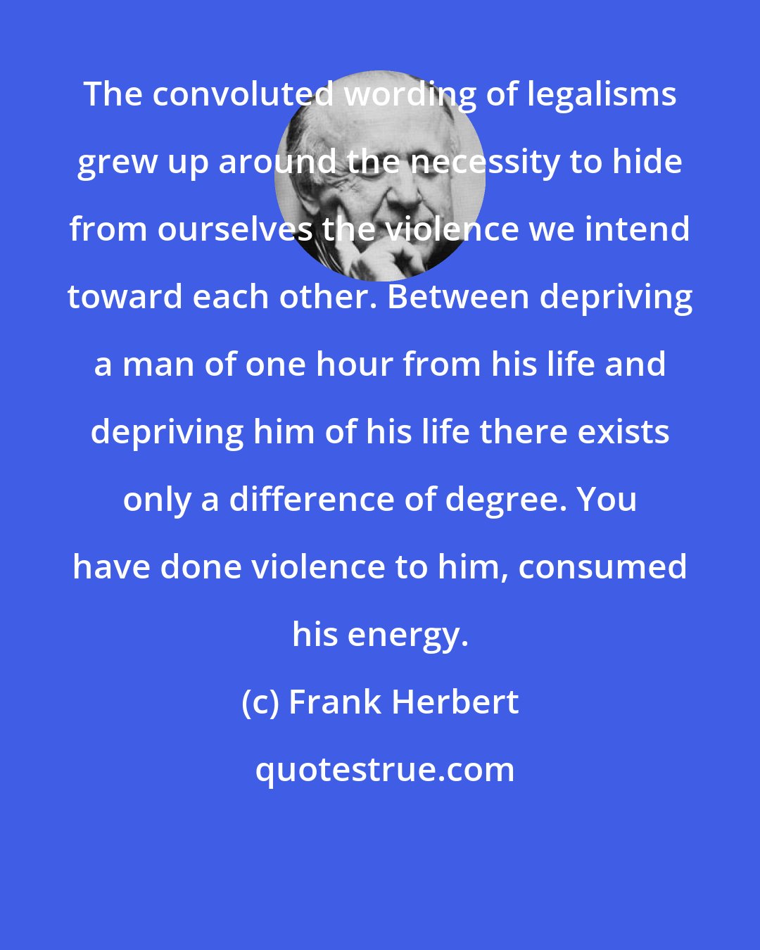 Frank Herbert: The convoluted wording of legalisms grew up around the necessity to hide from ourselves the violence we intend toward each other. Between depriving a man of one hour from his life and depriving him of his life there exists only a difference of degree. You have done violence to him, consumed his energy.