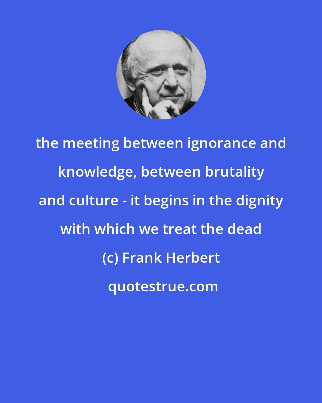 Frank Herbert: the meeting between ignorance and knowledge, between brutality and culture - it begins in the dignity with which we treat the dead