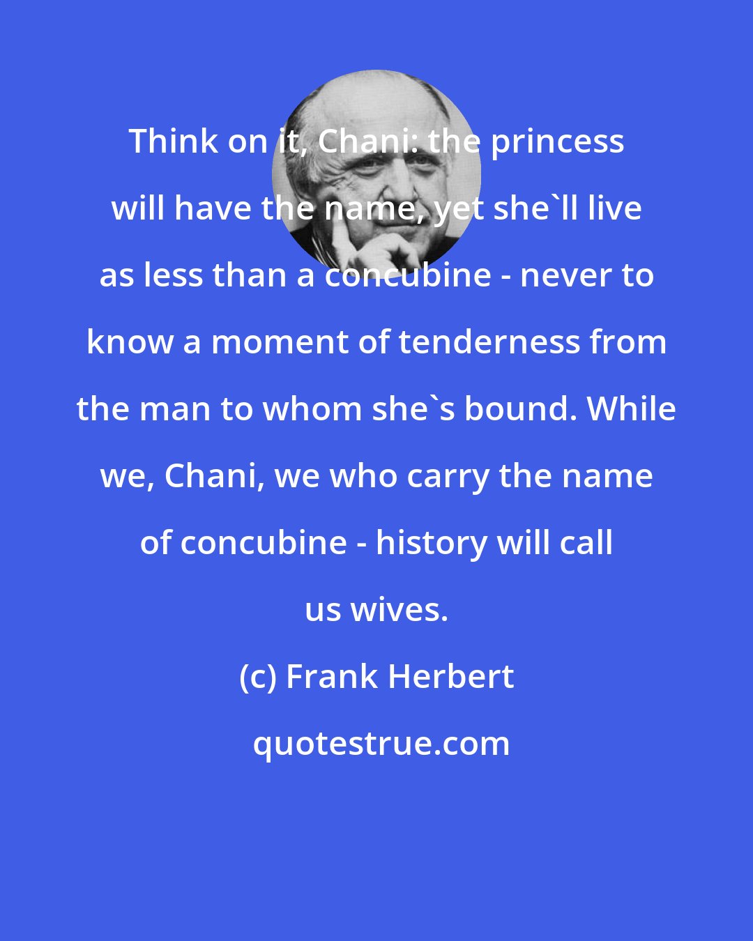 Frank Herbert: Think on it, Chani: the princess will have the name, yet she'll live as less than a concubine - never to know a moment of tenderness from the man to whom she's bound. While we, Chani, we who carry the name of concubine - history will call us wives.