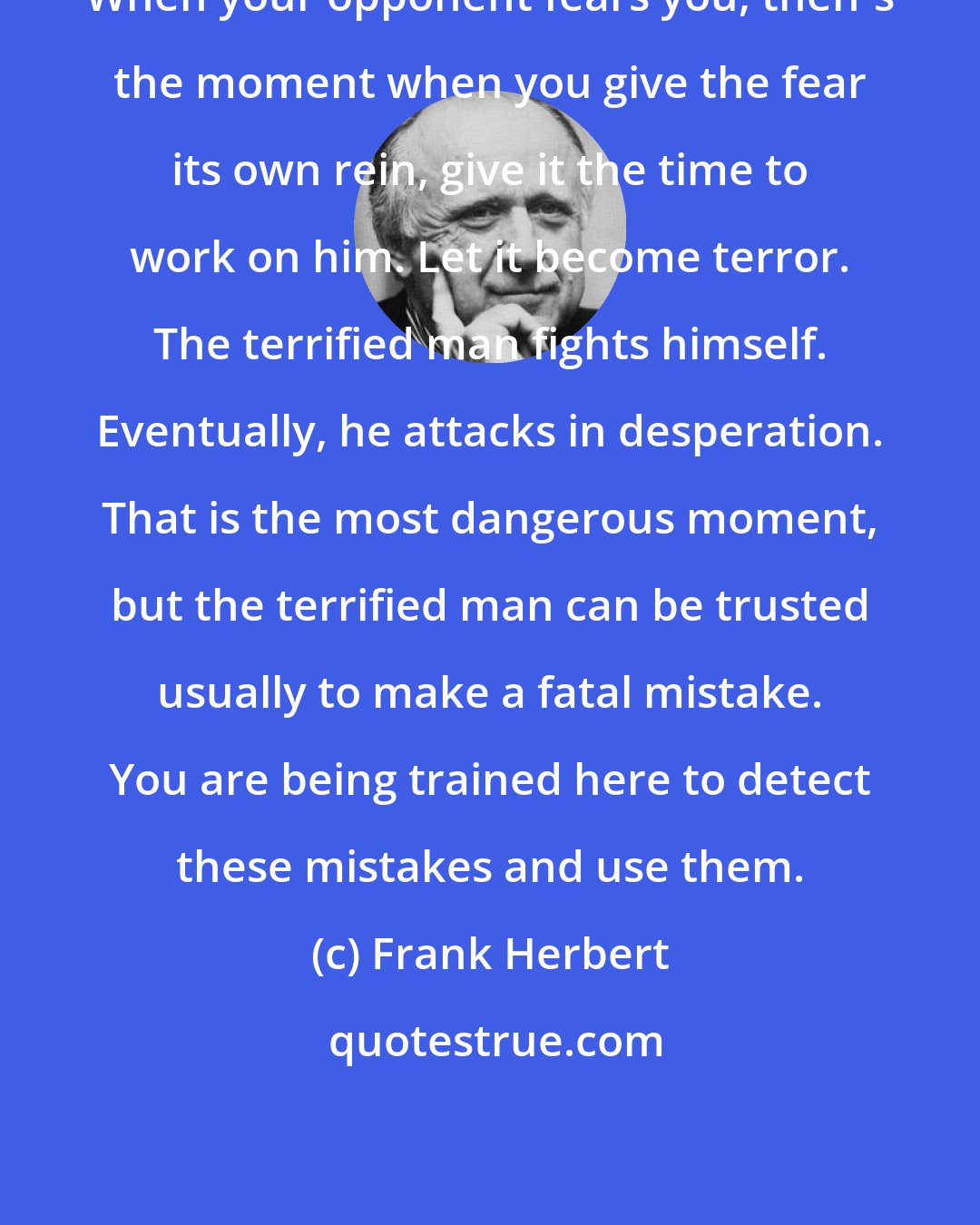 Frank Herbert: When your opponent fears you, then's the moment when you give the fear its own rein, give it the time to work on him. Let it become terror. The terrified man fights himself. Eventually, he attacks in desperation. That is the most dangerous moment, but the terrified man can be trusted usually to make a fatal mistake. You are being trained here to detect these mistakes and use them.