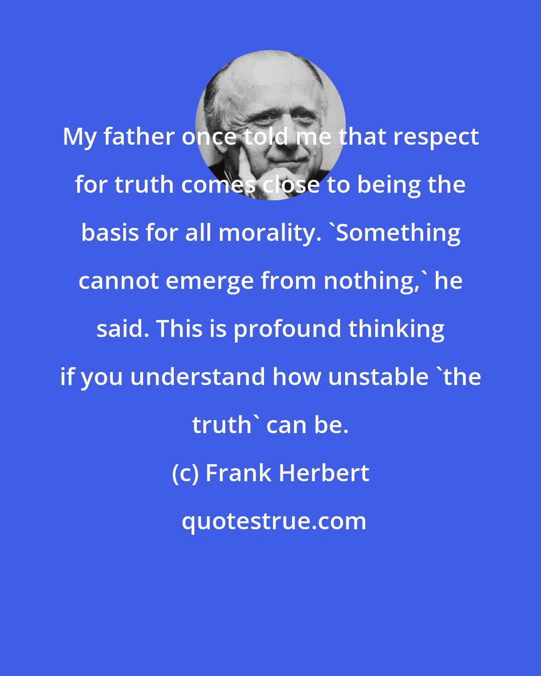 Frank Herbert: My father once told me that respect for truth comes close to being the basis for all morality. 'Something cannot emerge from nothing,' he said. This is profound thinking if you understand how unstable 'the truth' can be.