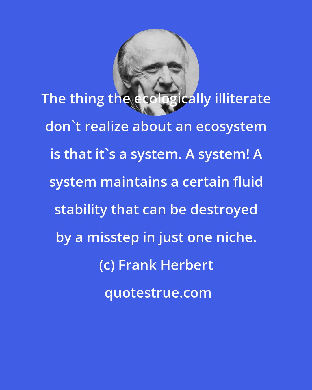 Frank Herbert: The thing the ecologically illiterate don't realize about an ecosystem is that it's a system. A system! A system maintains a certain fluid stability that can be destroyed by a misstep in just one niche.