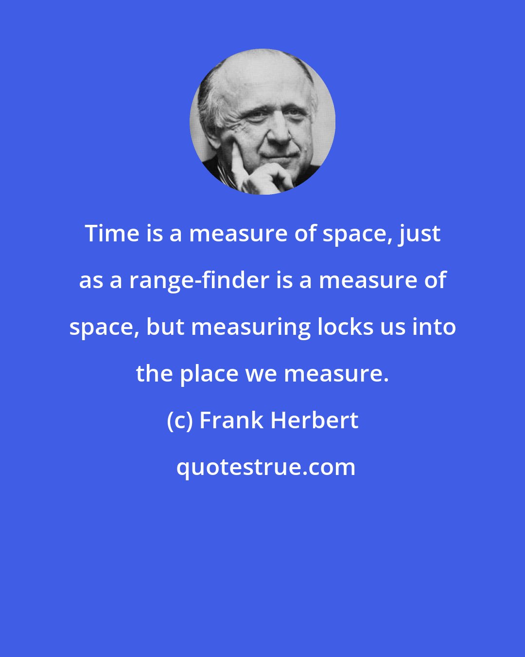 Frank Herbert: Time is a measure of space, just as a range-finder is a measure of space, but measuring locks us into the place we measure.