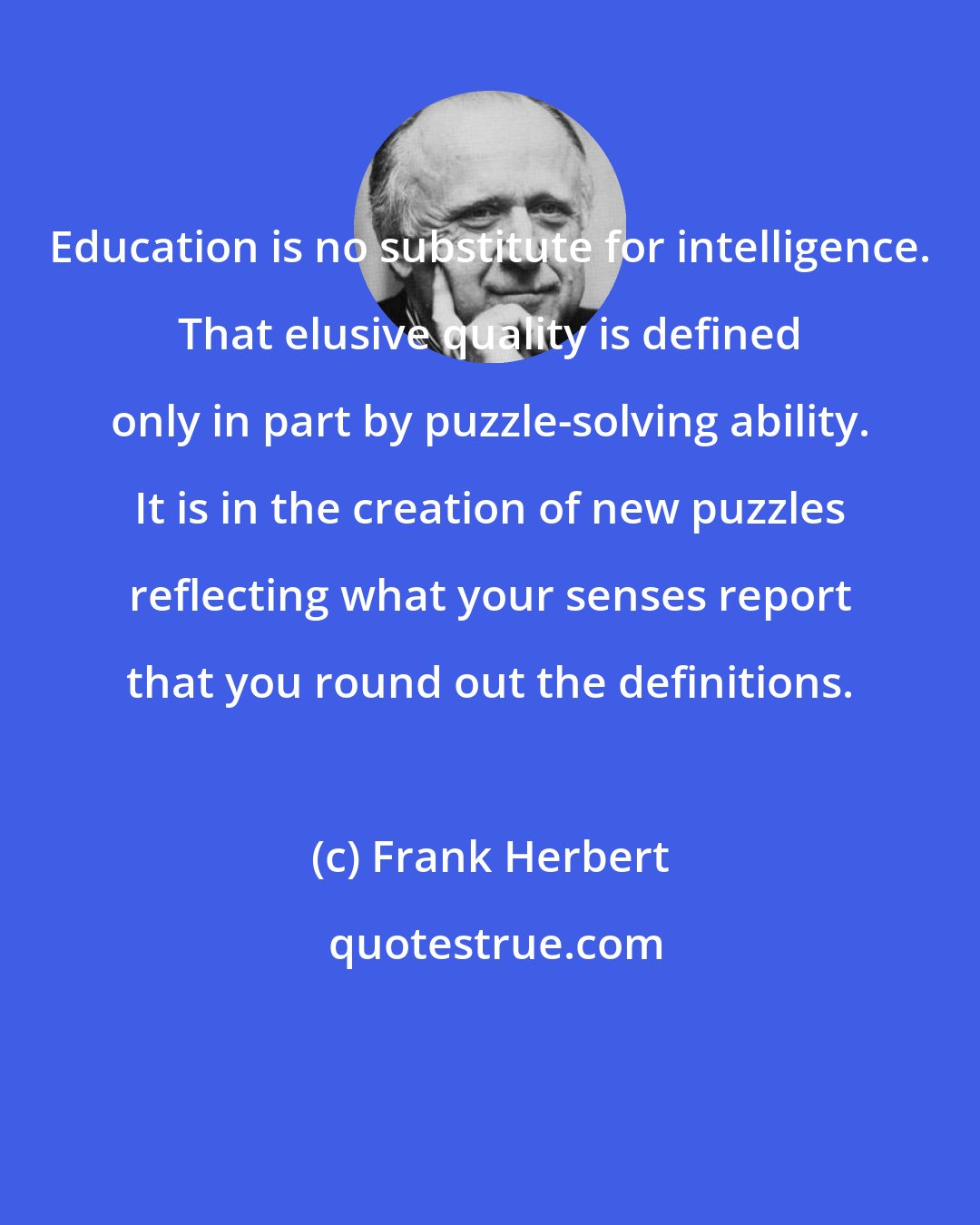 Frank Herbert: Education is no substitute for intelligence. That elusive quality is defined only in part by puzzle-solving ability. It is in the creation of new puzzles reflecting what your senses report that you round out the definitions.