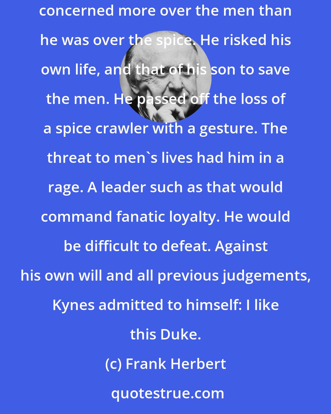 Frank Herbert: Leto turned a hard stare at Kynes. And Kynes, returning the stare, found himself troubled by a fact he had observed here: This Duke was concerned more over the men than he was over the spice. He risked his own life, and that of his son to save the men. He passed off the loss of a spice crawler with a gesture. The threat to men's lives had him in a rage. A leader such as that would command fanatic loyalty. He would be difficult to defeat. Against his own will and all previous judgements, Kynes admitted to himself: I like this Duke.