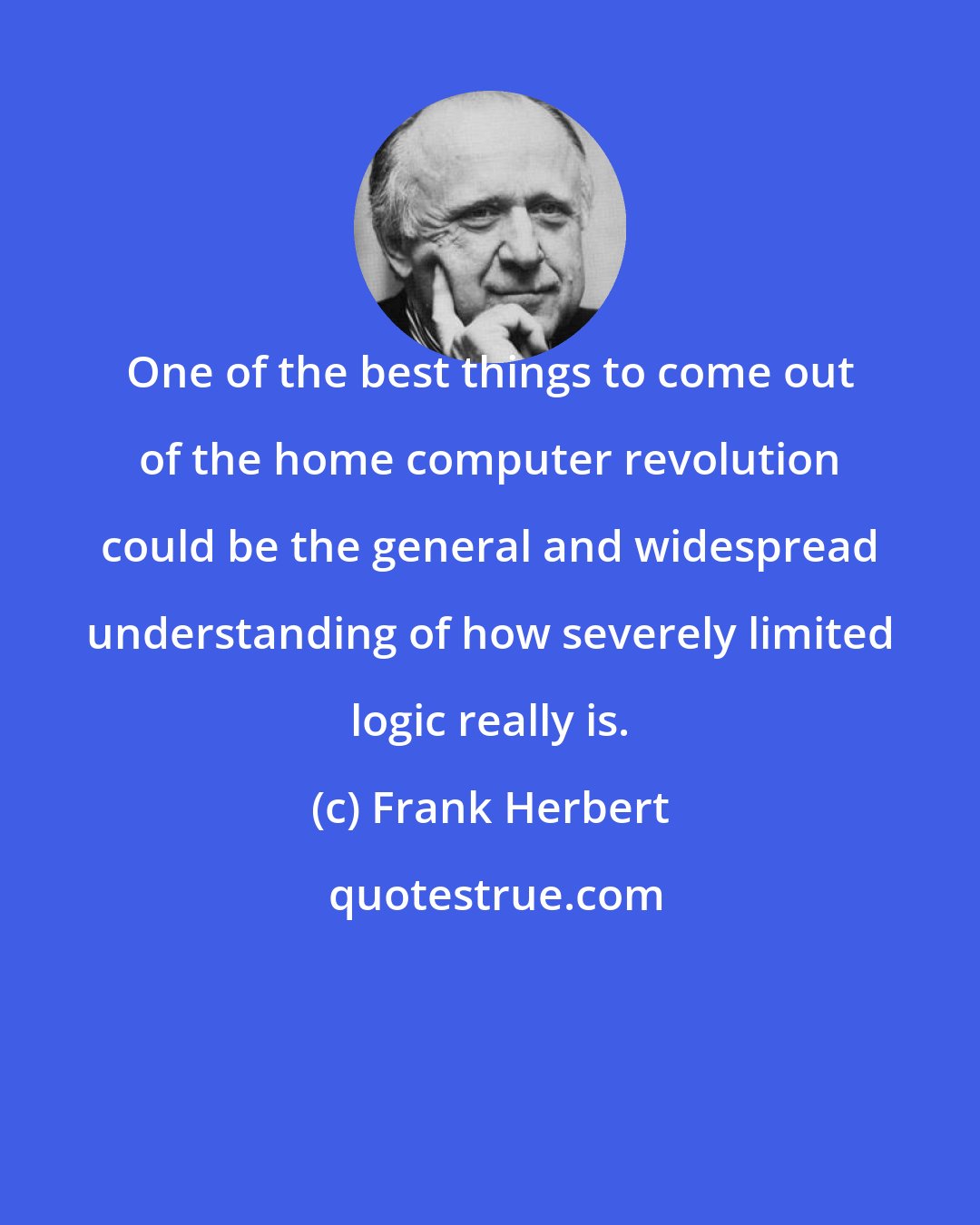 Frank Herbert: One of the best things to come out of the home computer revolution could be the general and widespread understanding of how severely limited logic really is.