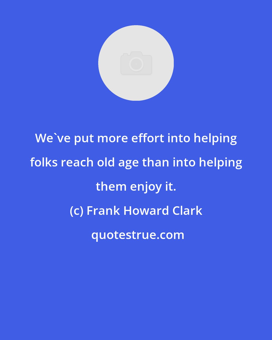 Frank Howard Clark: We've put more effort into helping folks reach old age than into helping them enjoy it.