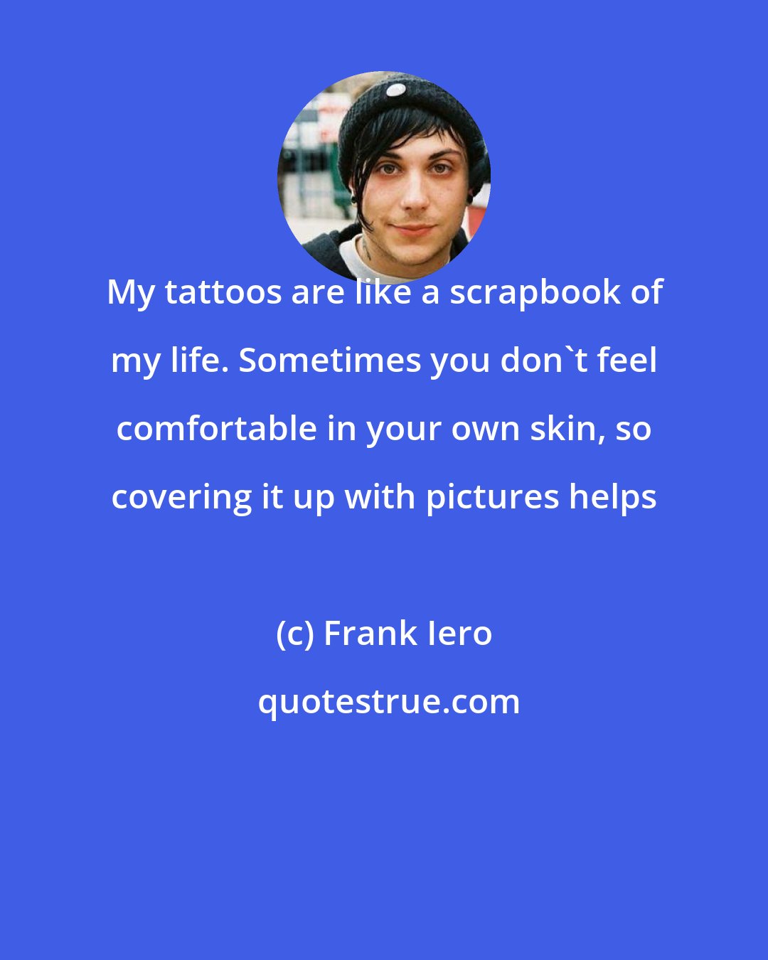 Frank Iero: My tattoos are like a scrapbook of my life. Sometimes you don't feel comfortable in your own skin, so covering it up with pictures helps