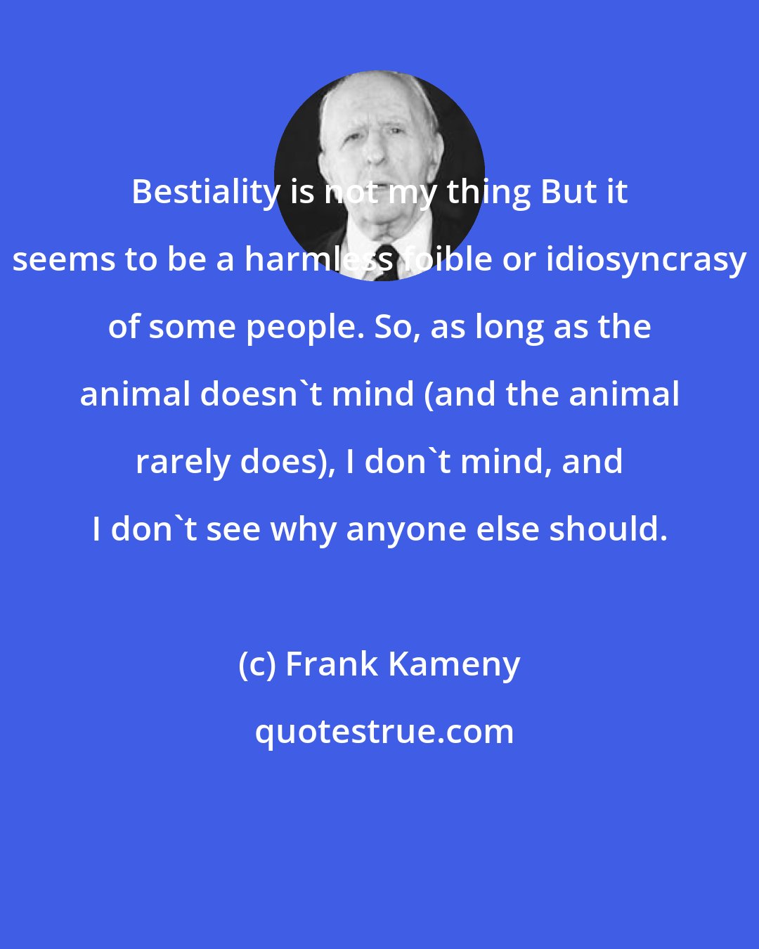 Frank Kameny: Bestiality is not my thing But it seems to be a harmless foible or idiosyncrasy of some people. So, as long as the animal doesn't mind (and the animal rarely does), I don't mind, and I don't see why anyone else should.