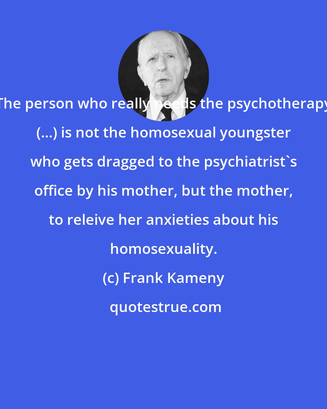 Frank Kameny: The person who really needs the psychotherapy (...) is not the homosexual youngster who gets dragged to the psychiatrist's office by his mother, but the mother, to releive her anxieties about his homosexuality.