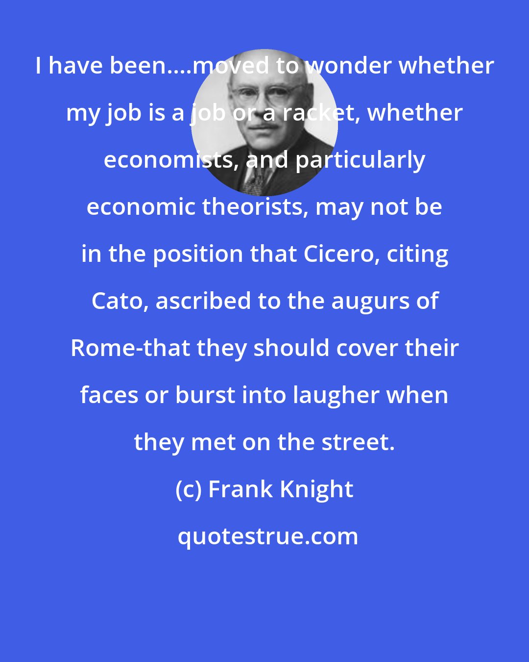 Frank Knight: I have been....moved to wonder whether my job is a job or a racket, whether economists, and particularly economic theorists, may not be in the position that Cicero, citing Cato, ascribed to the augurs of Rome-that they should cover their faces or burst into laugher when they met on the street.