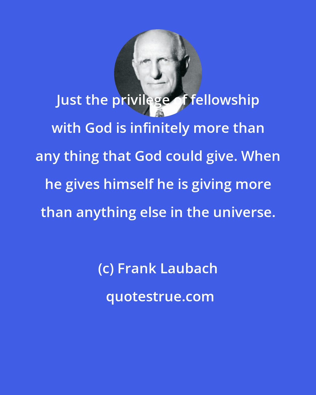 Frank Laubach: Just the privilege of fellowship with God is infinitely more than any thing that God could give. When he gives himself he is giving more than anything else in the universe.