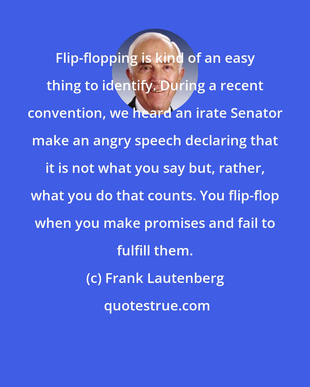 Frank Lautenberg: Flip-flopping is kind of an easy thing to identify. During a recent convention, we heard an irate Senator make an angry speech declaring that it is not what you say but, rather, what you do that counts. You flip-flop when you make promises and fail to fulfill them.