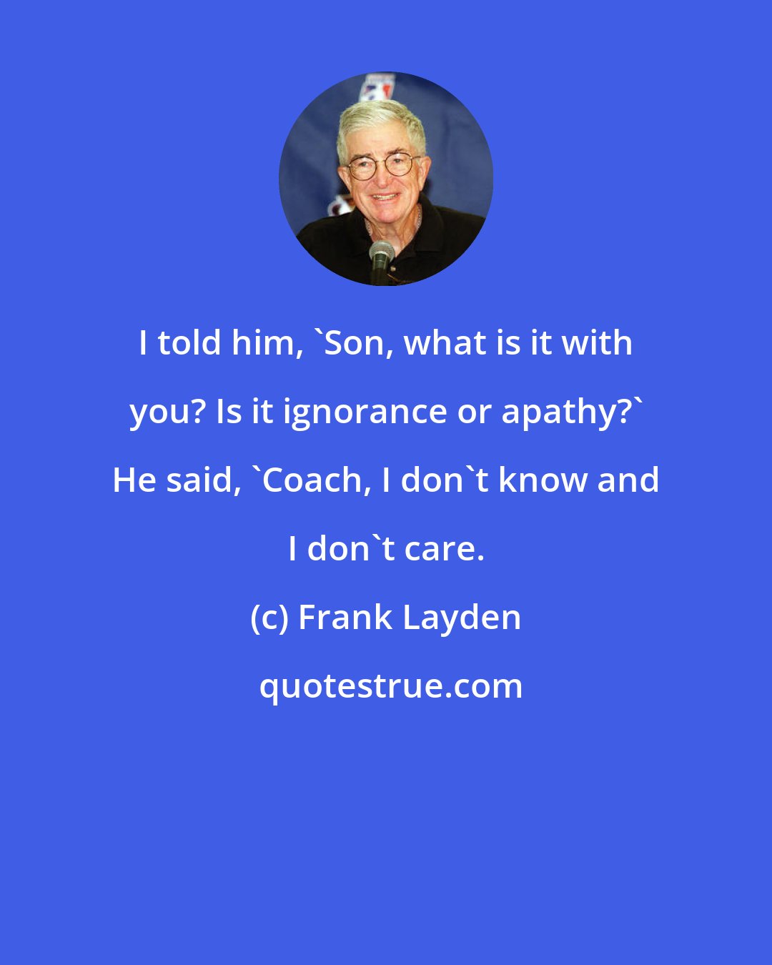 Frank Layden: I told him, 'Son, what is it with you? Is it ignorance or apathy?' He said, 'Coach, I don't know and I don't care.