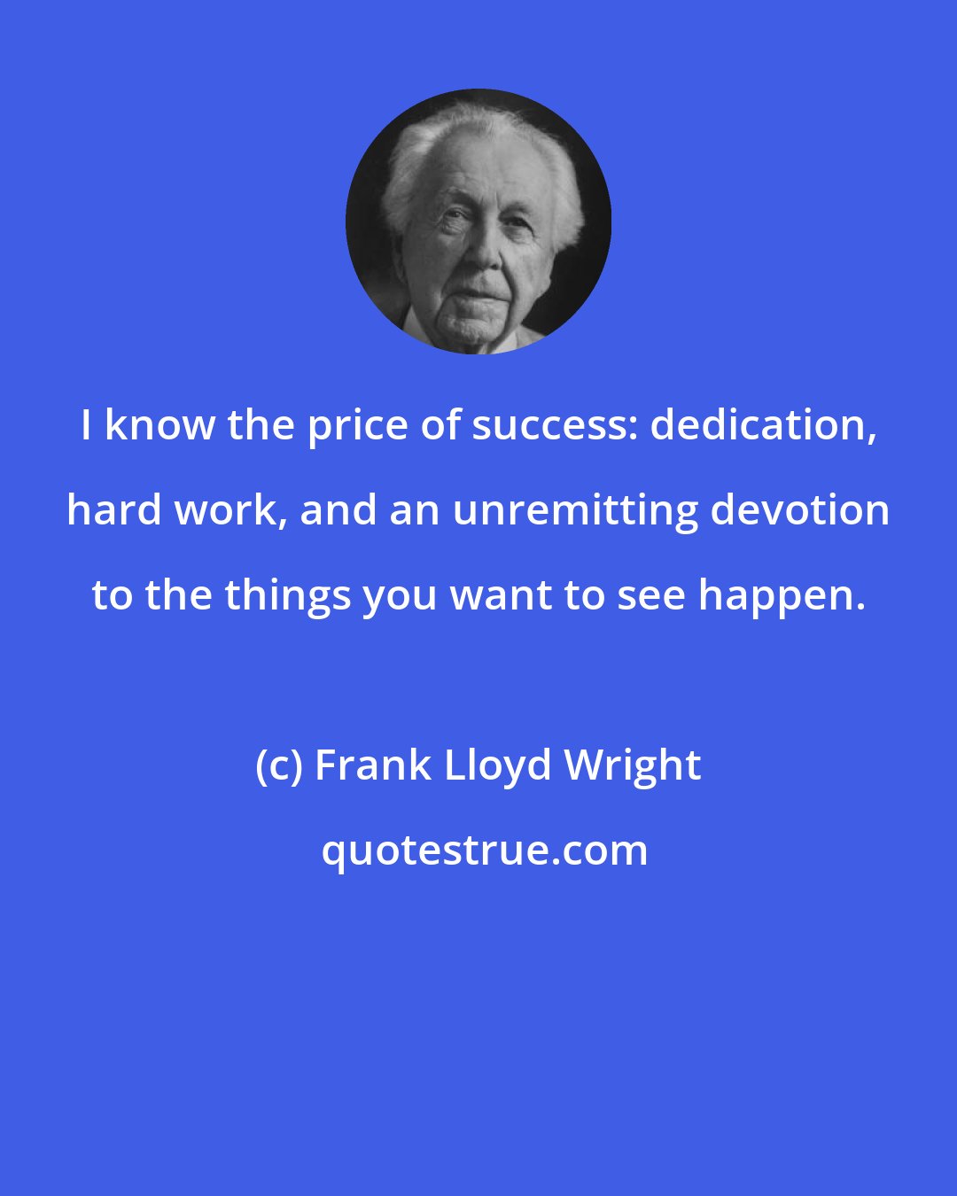 Frank Lloyd Wright: I know the price of success: dedication, hard work, and an unremitting devotion to the things you want to see happen.