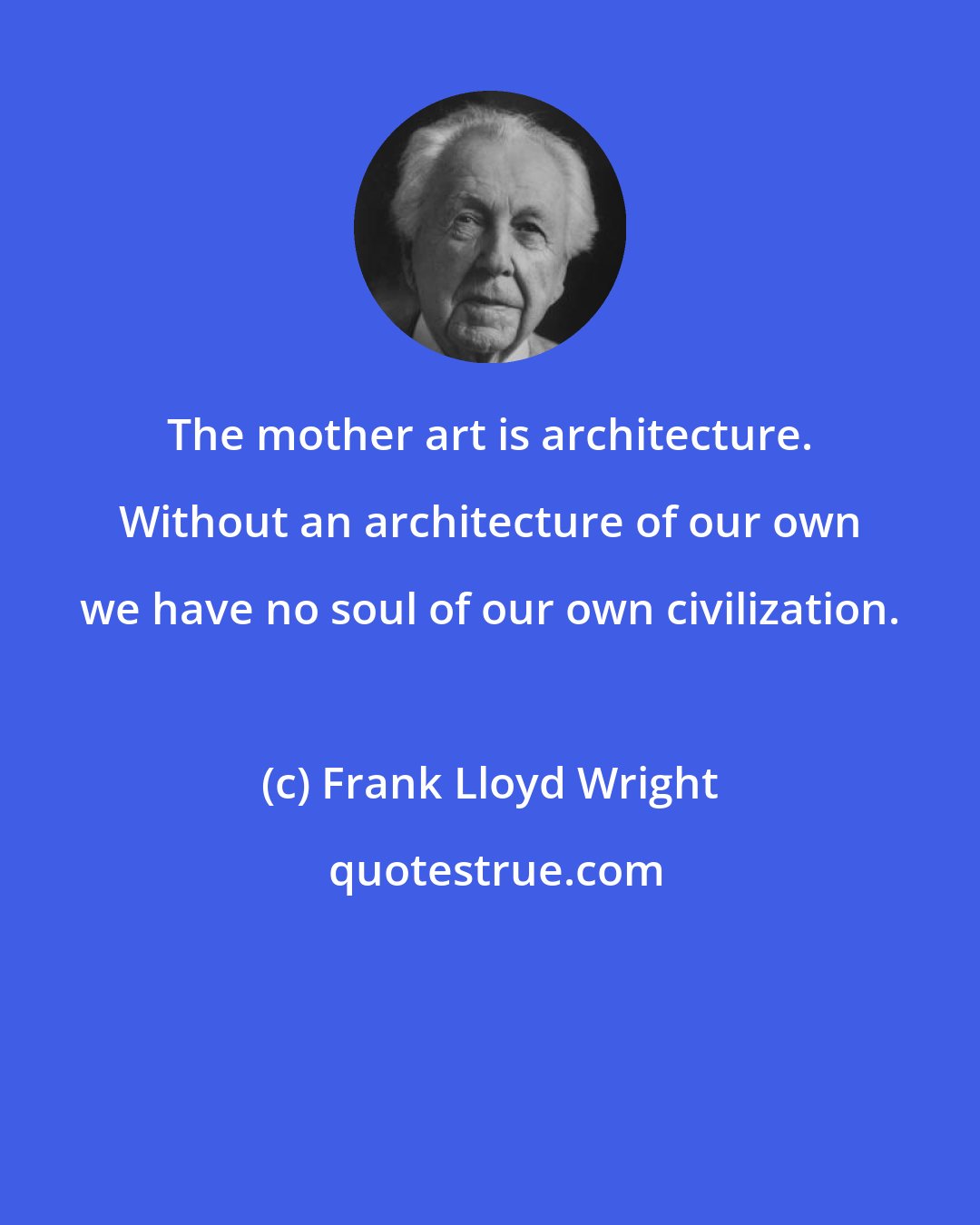 Frank Lloyd Wright: The mother art is architecture. Without an architecture of our own we have no soul of our own civilization.