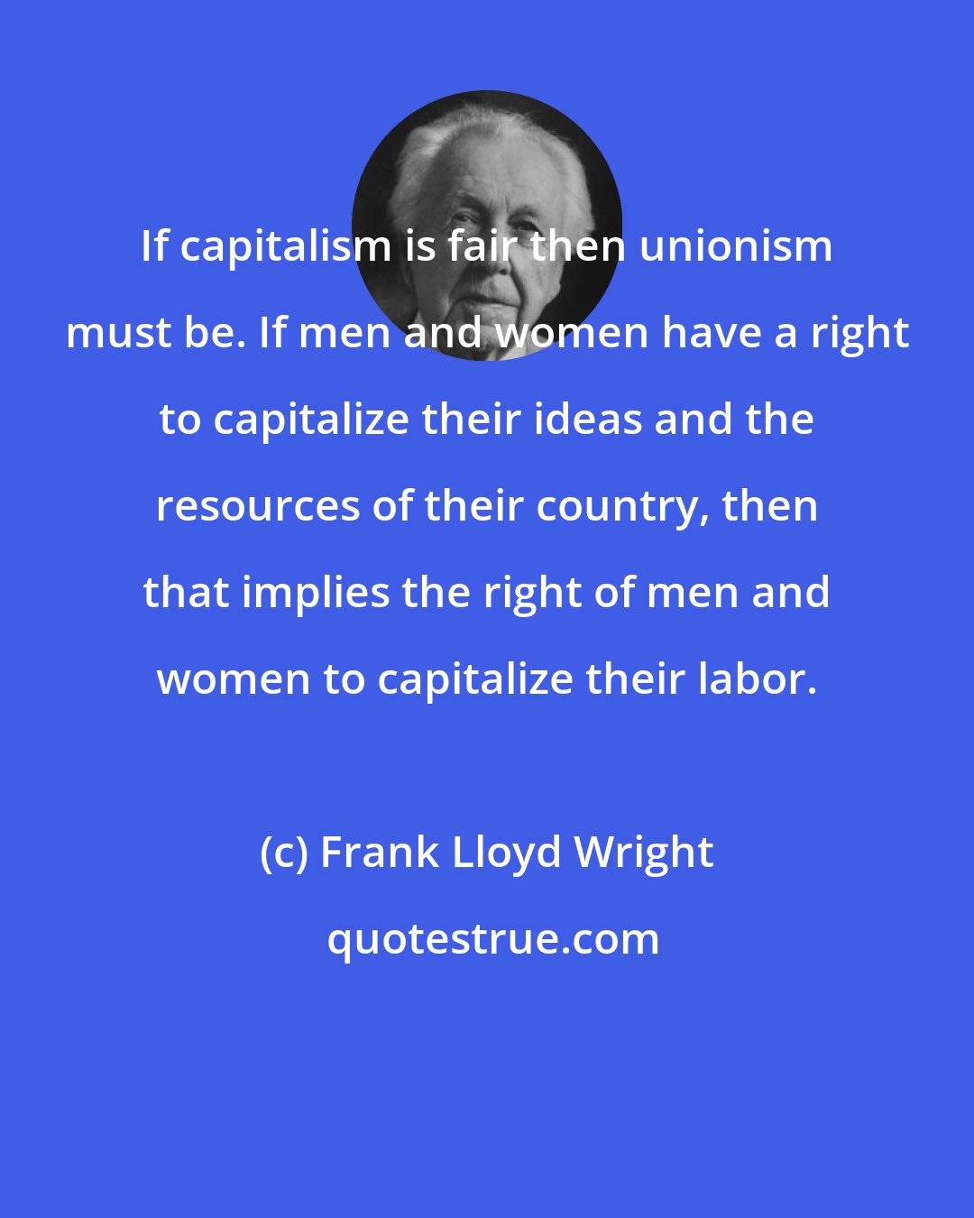 Frank Lloyd Wright: If capitalism is fair then unionism must be. If men and women have a right to capitalize their ideas and the resources of their country, then that implies the right of men and women to capitalize their labor.