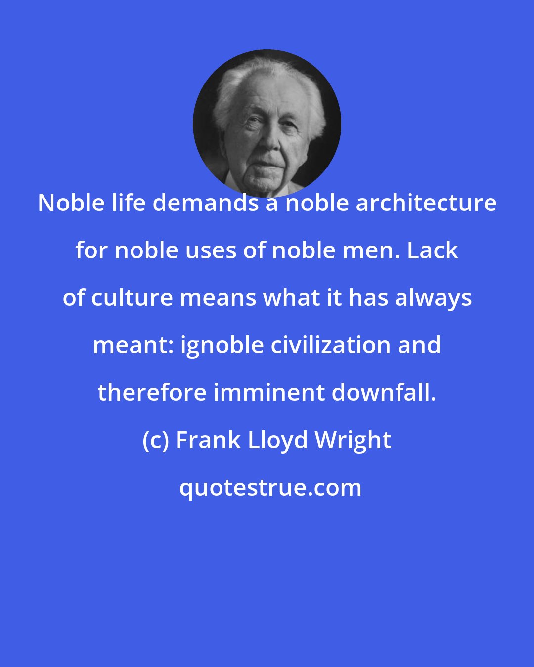 Frank Lloyd Wright: Noble life demands a noble architecture for noble uses of noble men. Lack of culture means what it has always meant: ignoble civilization and therefore imminent downfall.
