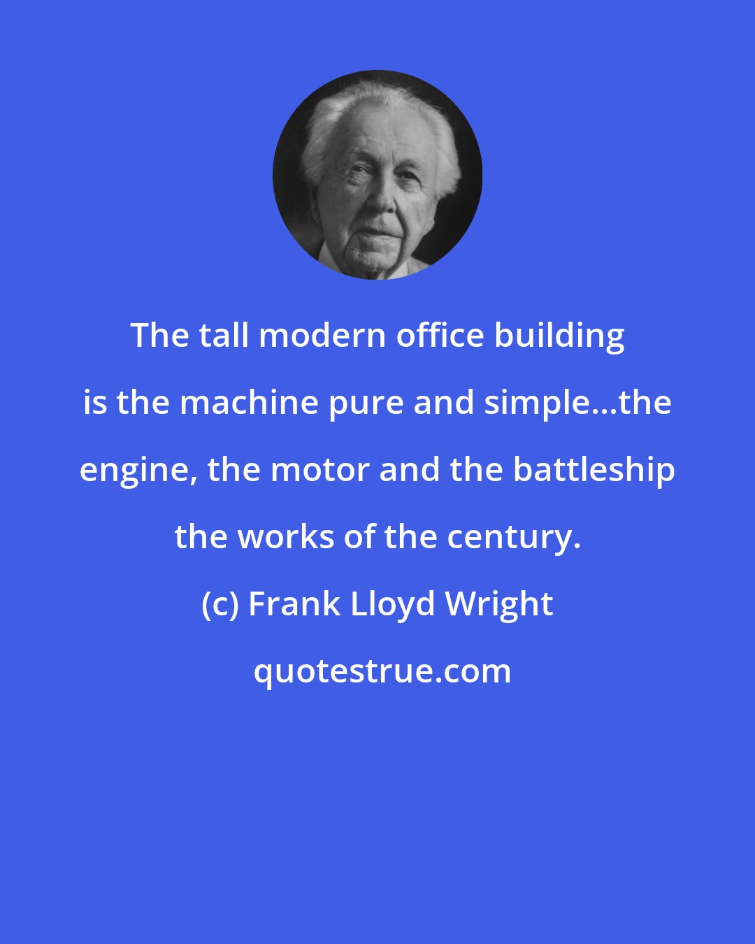 Frank Lloyd Wright: The tall modern office building is the machine pure and simple...the engine, the motor and the battleship the works of the century.
