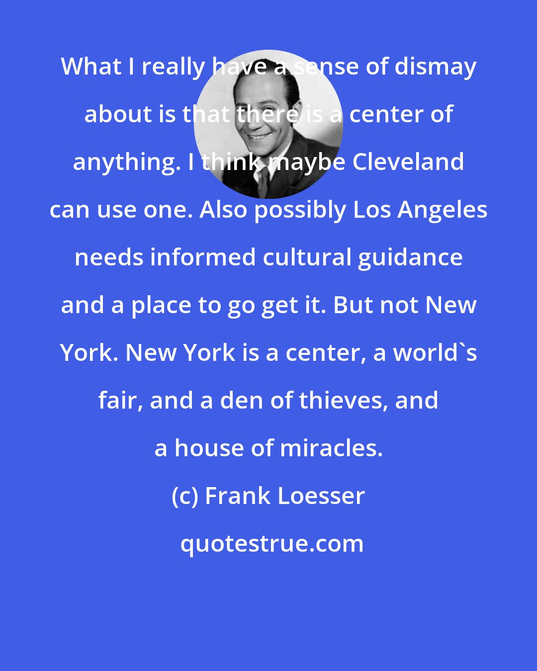 Frank Loesser: What I really have a sense of dismay about is that there is a center of anything. I think maybe Cleveland can use one. Also possibly Los Angeles needs informed cultural guidance and a place to go get it. But not New York. New York is a center, a world's fair, and a den of thieves, and a house of miracles.
