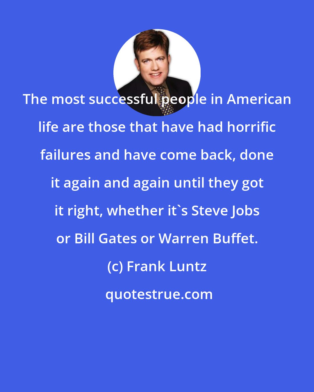 Frank Luntz: The most successful people in American life are those that have had horrific failures and have come back, done it again and again until they got it right, whether it's Steve Jobs or Bill Gates or Warren Buffet.