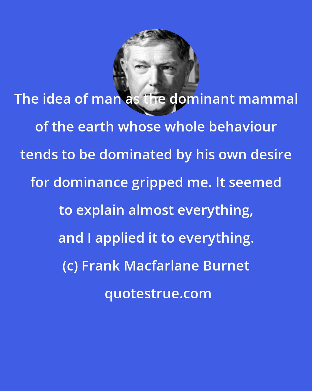 Frank Macfarlane Burnet: The idea of man as the dominant mammal of the earth whose whole behaviour tends to be dominated by his own desire for dominance gripped me. It seemed to explain almost everything, and I applied it to everything.