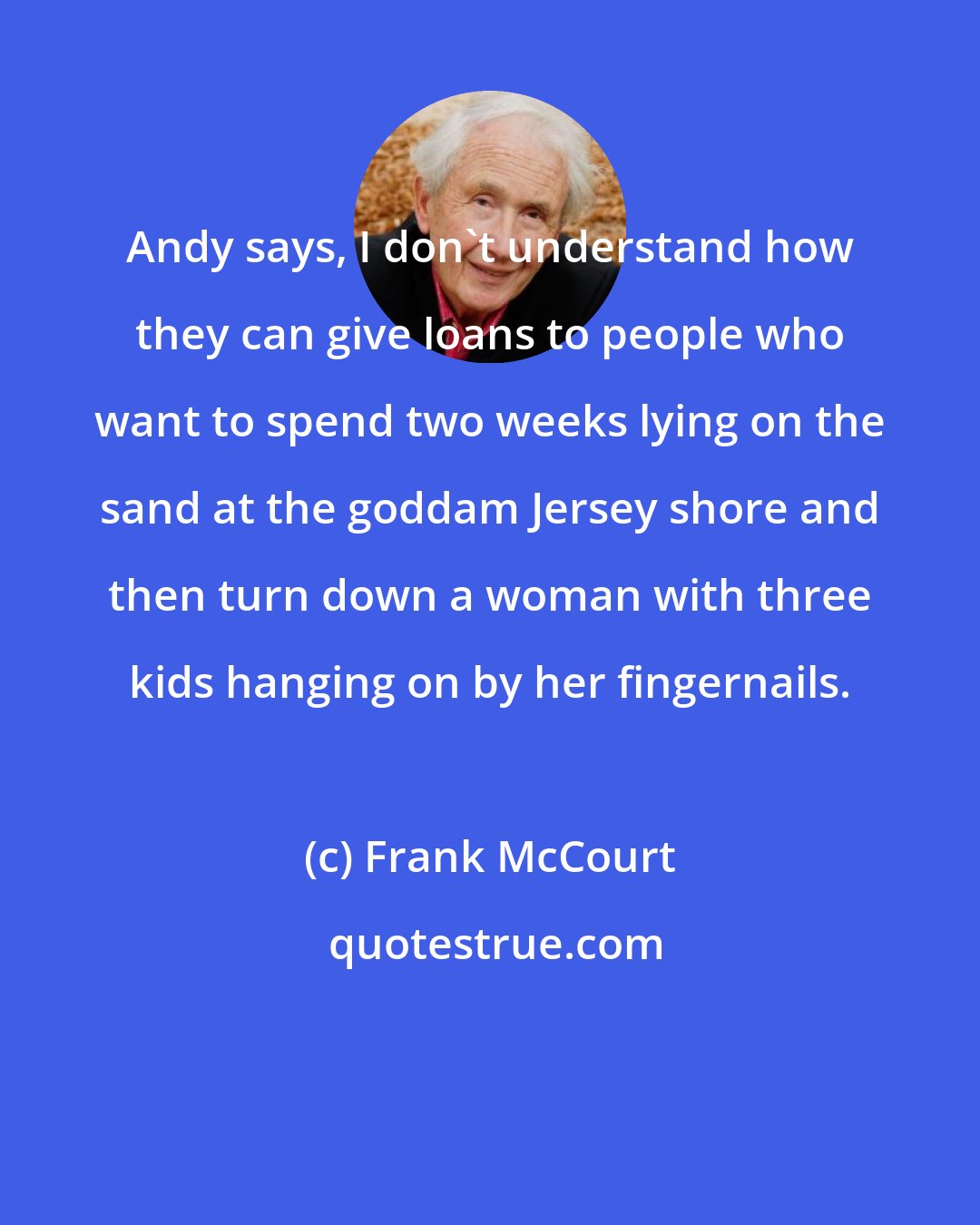 Frank McCourt: Andy says, I don't understand how they can give loans to people who want to spend two weeks lying on the sand at the goddam Jersey shore and then turn down a woman with three kids hanging on by her fingernails.