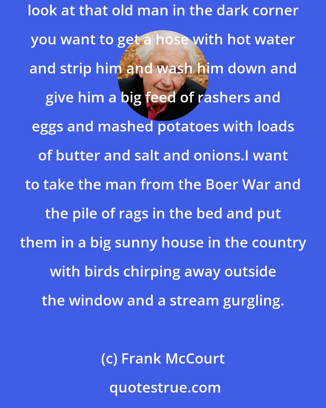 Frank McCourt: He sits in an old armchair in the corner covered with bits of blankets and a bucket behind the chair that stinks enough to make you sick and when you look at that old man in the dark corner you want to get a hose with hot water and strip him and wash him down and give him a big feed of rashers and eggs and mashed potatoes with loads of butter and salt and onions.I want to take the man from the Boer War and the pile of rags in the bed and put them in a big sunny house in the country with birds chirping away outside the window and a stream gurgling.