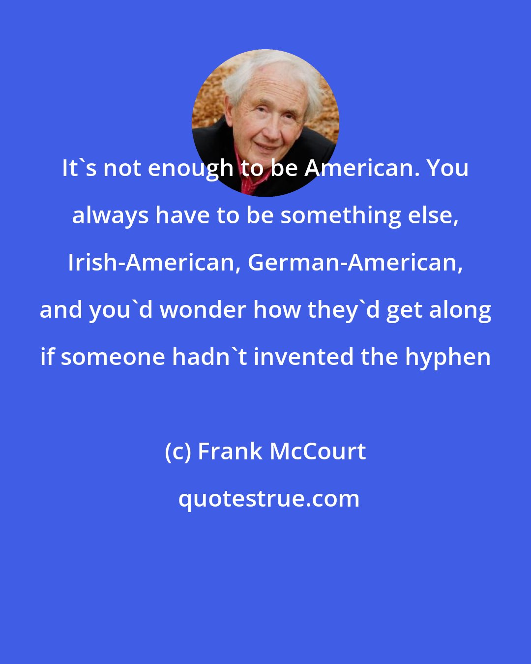 Frank McCourt: It's not enough to be American. You always have to be something else, Irish-American, German-American, and you'd wonder how they'd get along if someone hadn't invented the hyphen