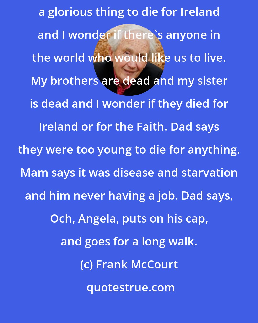 Frank McCourt: The master says it's a glorious thing to die for the Faith and Dad says it's a glorious thing to die for Ireland and I wonder if there's anyone in the world who would like us to live. My brothers are dead and my sister is dead and I wonder if they died for Ireland or for the Faith. Dad says they were too young to die for anything. Mam says it was disease and starvation and him never having a job. Dad says, Och, Angela, puts on his cap, and goes for a long walk.