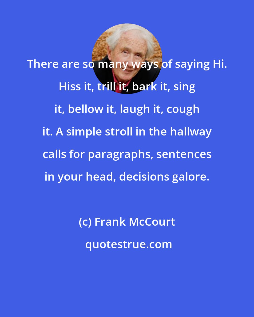 Frank McCourt: There are so many ways of saying Hi. Hiss it, trill it, bark it, sing it, bellow it, laugh it, cough it. A simple stroll in the hallway calls for paragraphs, sentences in your head, decisions galore.