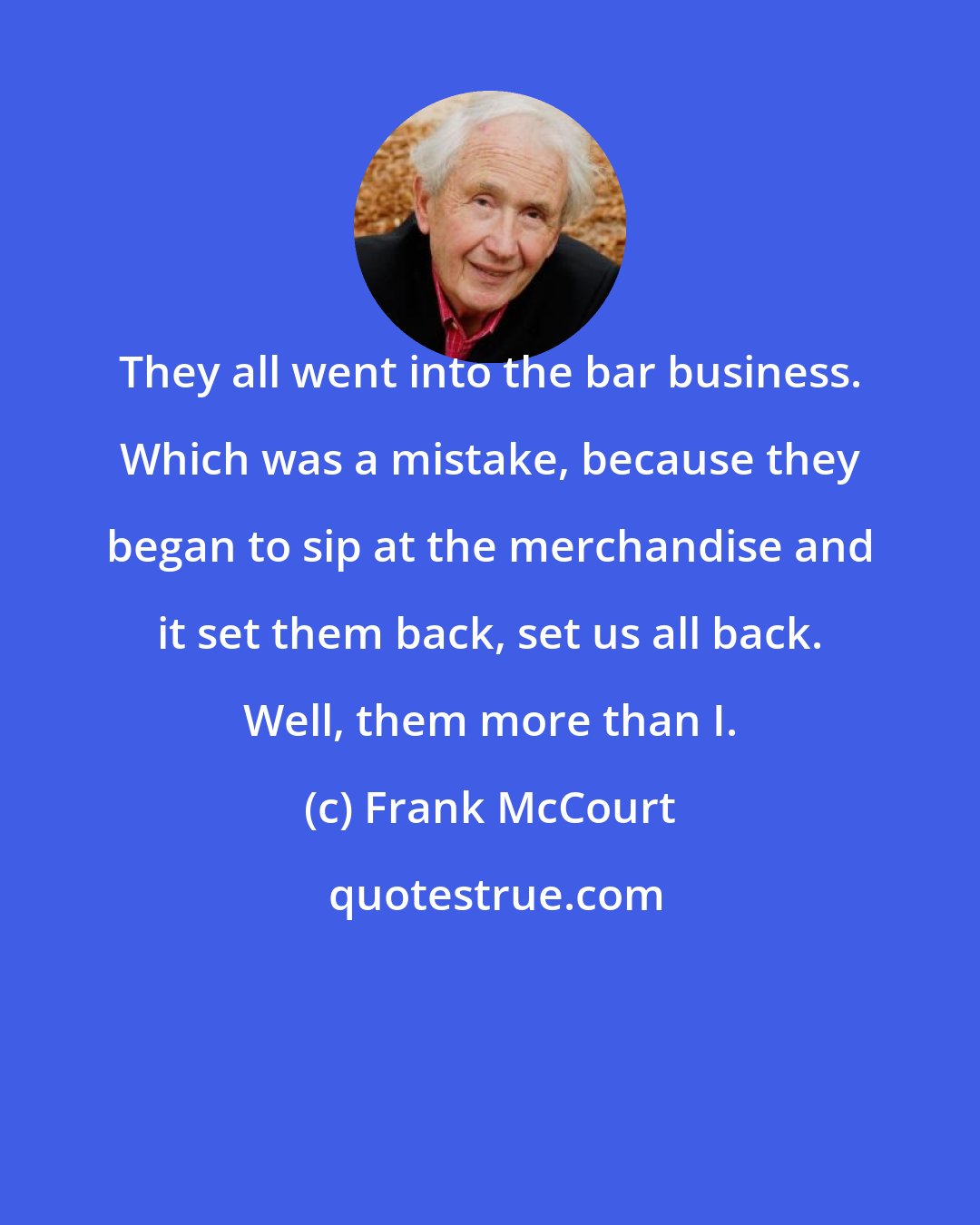 Frank McCourt: They all went into the bar business. Which was a mistake, because they began to sip at the merchandise and it set them back, set us all back. Well, them more than I.