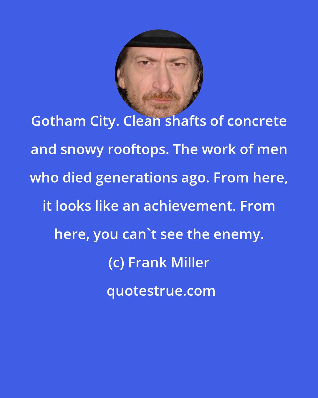 Frank Miller: Gotham City. Clean shafts of concrete and snowy rooftops. The work of men who died generations ago. From here, it looks like an achievement. From here, you can't see the enemy.