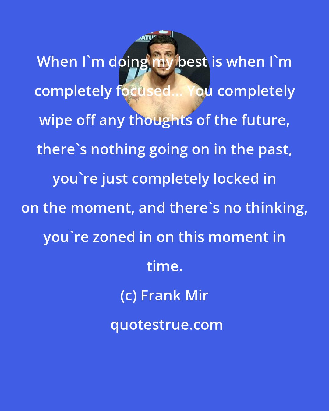 Frank Mir: When I'm doing my best is when I'm completely focused... You completely wipe off any thoughts of the future, there's nothing going on in the past, you're just completely locked in on the moment, and there's no thinking, you're zoned in on this moment in time.