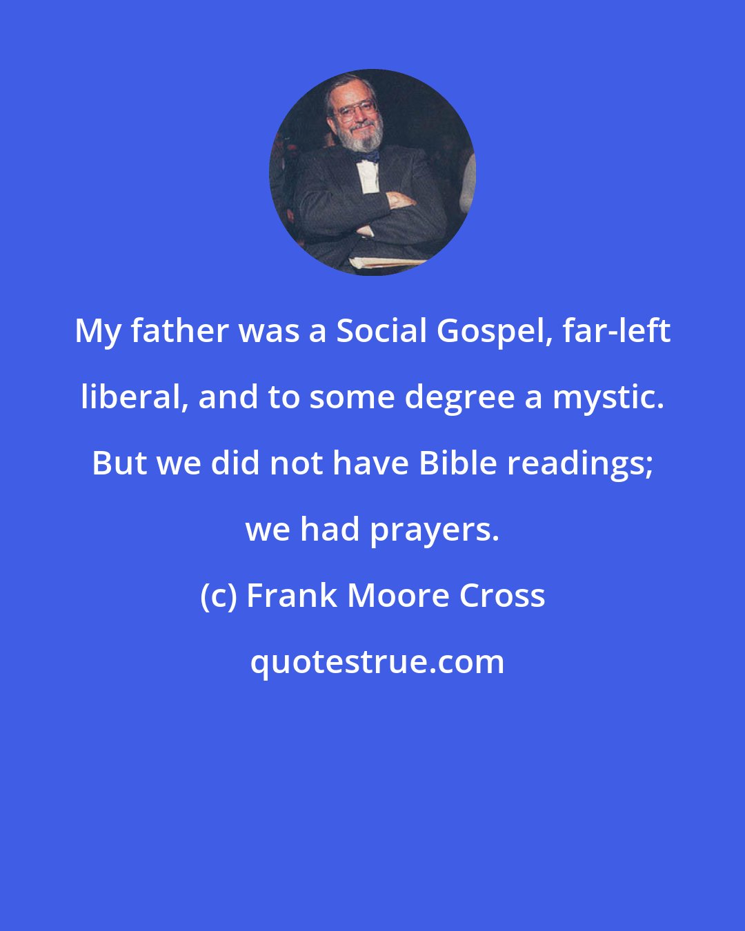 Frank Moore Cross: My father was a Social Gospel, far-left liberal, and to some degree a mystic. But we did not have Bible readings; we had prayers.