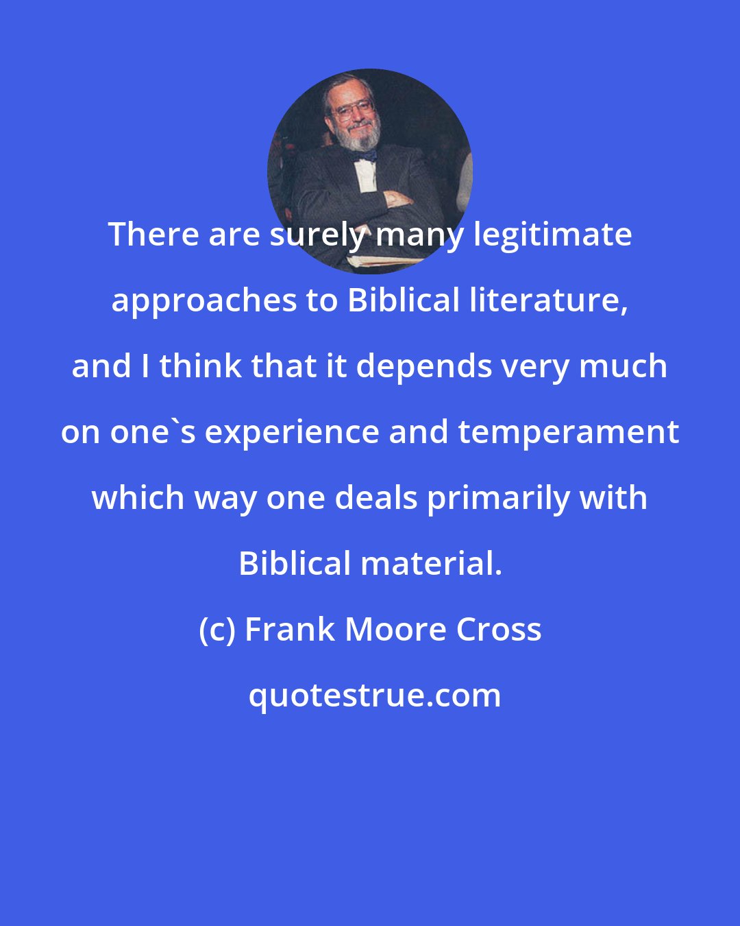 Frank Moore Cross: There are surely many legitimate approaches to Biblical literature, and I think that it depends very much on one's experience and temperament which way one deals primarily with Biblical material.