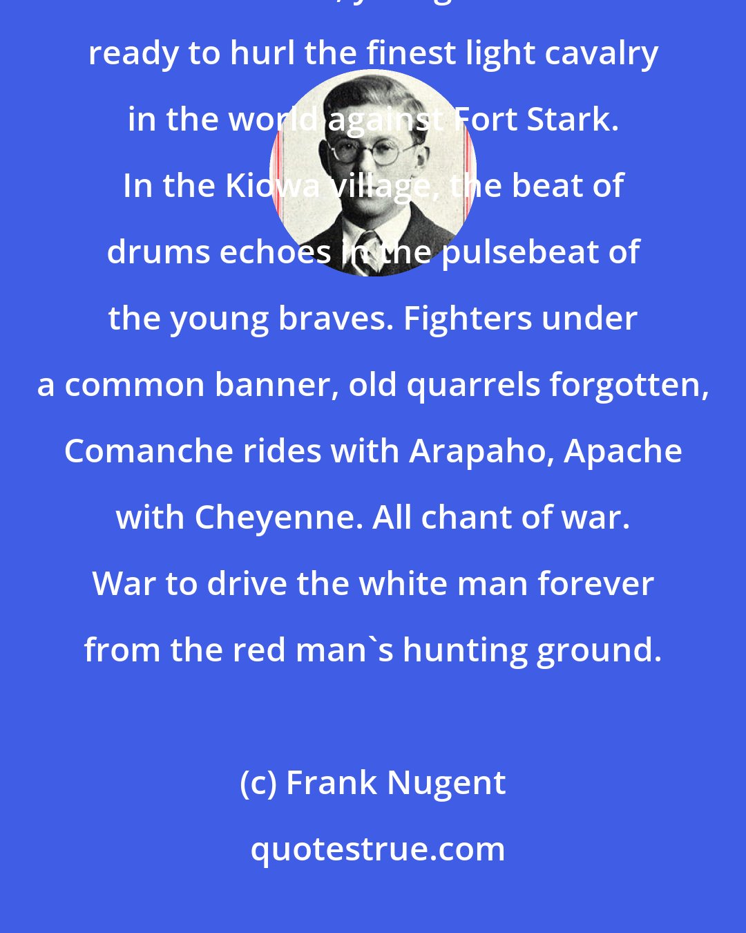 Frank Nugent: Signal smokes, war drums, feathered bonnets against the western sky. New messiahs, young leaders are ready to hurl the finest light cavalry in the world against Fort Stark. In the Kiowa village, the beat of drums echoes in the pulsebeat of the young braves. Fighters under a common banner, old quarrels forgotten, Comanche rides with Arapaho, Apache with Cheyenne. All chant of war. War to drive the white man forever from the red man's hunting ground.