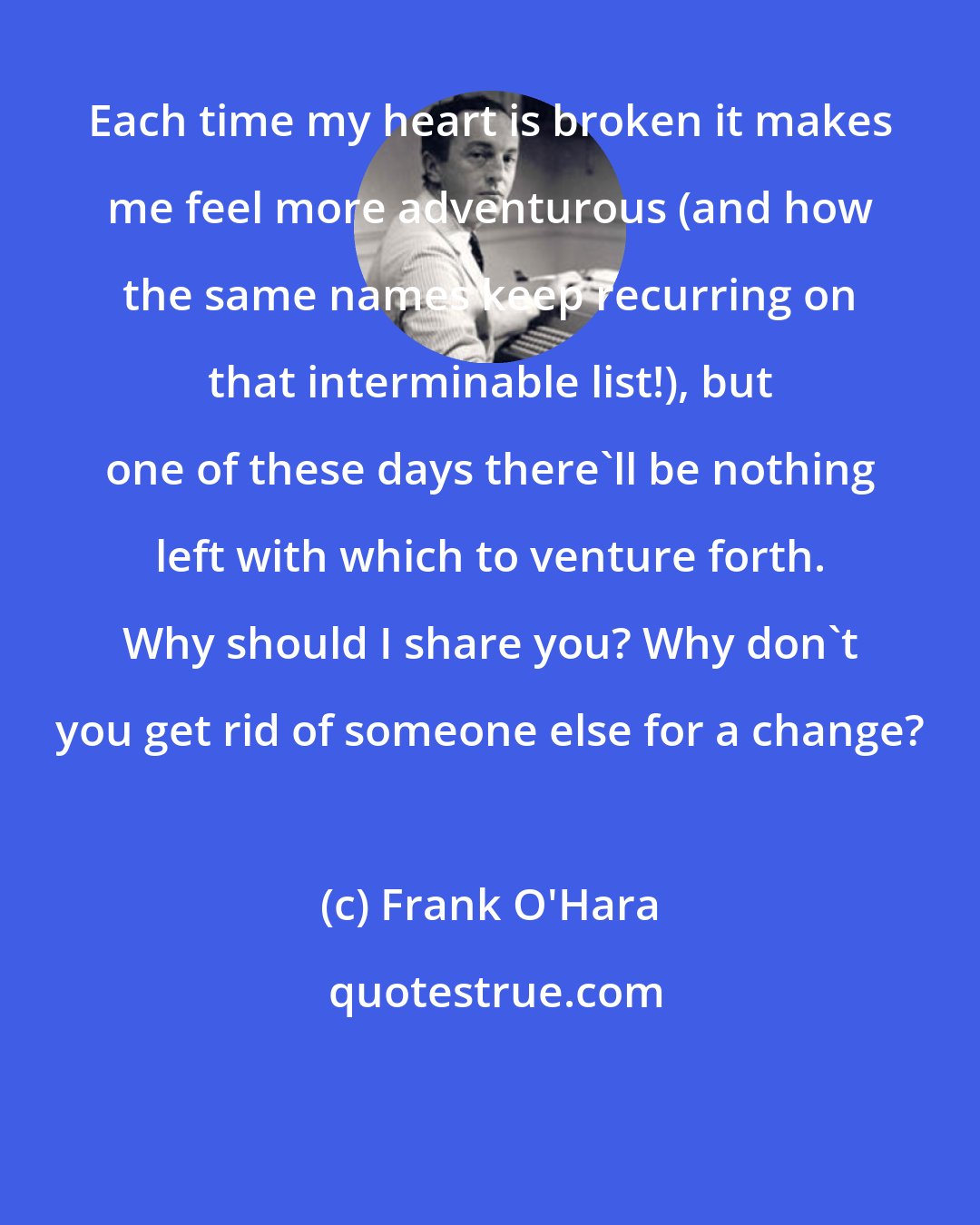 Frank O'Hara: Each time my heart is broken it makes me feel more adventurous (and how the same names keep recurring on that interminable list!), but one of these days there'll be nothing left with which to venture forth. Why should I share you? Why don't you get rid of someone else for a change?