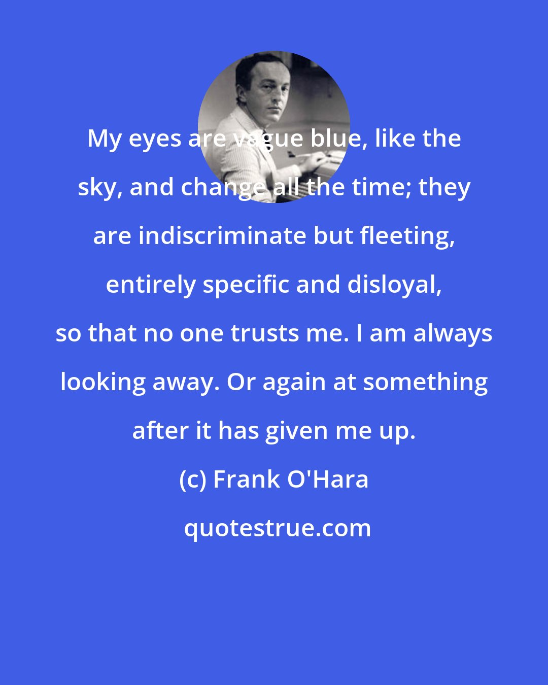 Frank O'Hara: My eyes are vague blue, like the sky, and change all the time; they are indiscriminate but fleeting, entirely specific and disloyal, so that no one trusts me. I am always looking away. Or again at something after it has given me up.